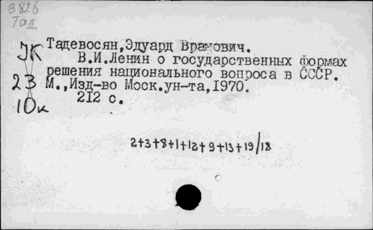 ﻿№6 7°Л.
нрТадевосян,Эдуард Врадович.
В.И.Ленин о госудаоственных Йормах п решения национального вопооса в СССР. /3 М.,Изд-во Моск.ун-та, 1970'.
/Ок 212 °*
а+з+$+1ца| 9+|Ь| |э/|х